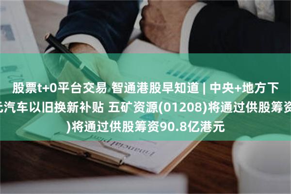 股票t+0平台交易 智通港股早知道 | 中央+地方下达近120亿元汽车以旧换新补贴 五矿资源(01208)将通过供股筹资90.8亿港元