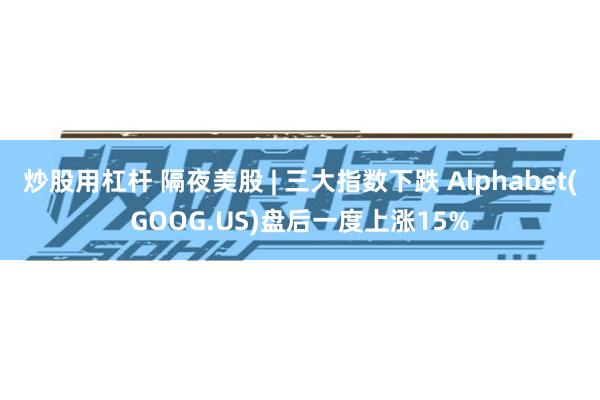 炒股用杠杆 隔夜美股 | 三大指数下跌 Alphabet(GOOG.US)盘后一度上涨15%