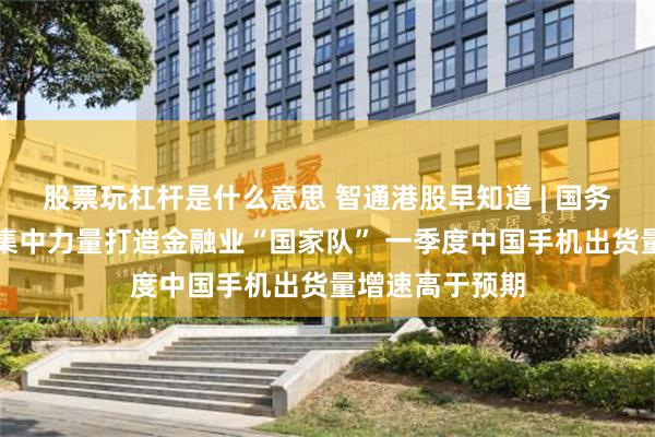 股票玩杠杆是什么意思 智通港股早知道 | 国务院重磅发布！集中力量打造金融业“国家队” 一季度中国手机出货量增速高于预期