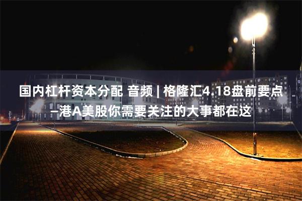 国内杠杆资本分配 音频 | 格隆汇4.18盘前要点—港A美股你需要关注的大事都在这