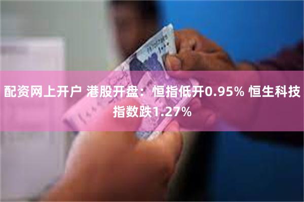 配资网上开户 港股开盘：恒指低开0.95% 恒生科技指数跌1.27%