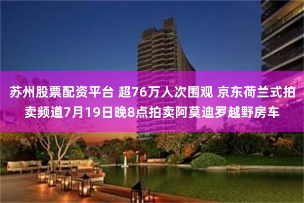 苏州股票配资平台 超76万人次围观 京东荷兰式拍卖频道7月19日晚8点拍卖阿莫迪罗越野房车