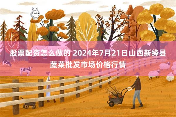 股票配资怎么做的 2024年7月21日山西新绛县蔬菜批发市场价格行情