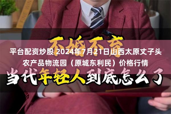 平台配资炒股 2024年7月21日山西太原丈子头农产品物流园（原城东利民）价格行情