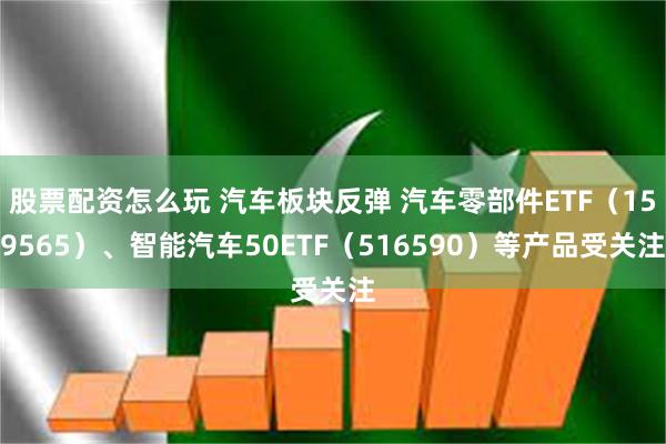 股票配资怎么玩 汽车板块反弹 汽车零部件ETF（159565）、智能汽车50ETF（516590）等产品受关注