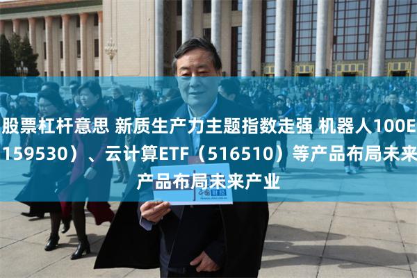 股票杠杆意思 新质生产力主题指数走强 机器人100ETF（159530）、云计算ETF（516510）等产品布局未来产业