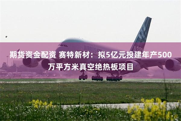 期货资金配资 赛特新材：拟5亿元投建年产500万平方米真空绝热板项目