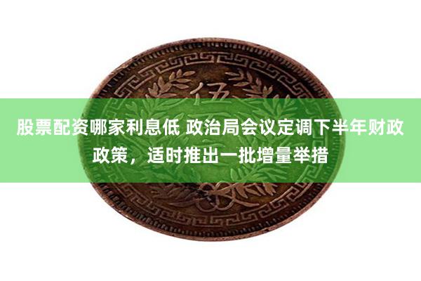 股票配资哪家利息低 政治局会议定调下半年财政政策，适时推出一批增量举措