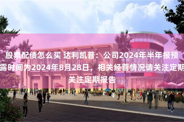 股票配债怎么买 达利凯普：公司2024年半年报预约披露时间为2024年8月28日，相关经营情况请关注定期报告