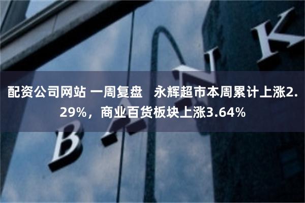 配资公司网站 一周复盘   永辉超市本周累计上涨2.29%，商业百货板块上涨3.64%