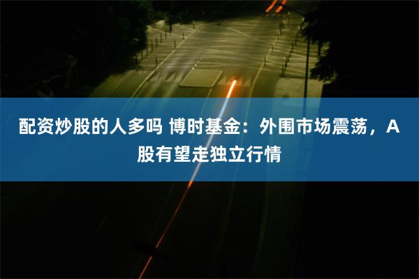 配资炒股的人多吗 博时基金：外围市场震荡，A股有望走独立行情