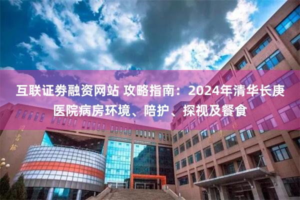 互联证劵融资网站 攻略指南：2024年清华长庚医院病房环境、陪护、探视及餐食