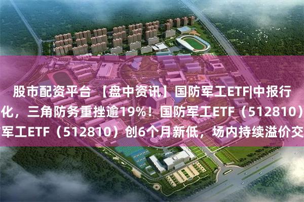 股市配资平台 【盘中资讯】国防军工ETF|中报行情演绎，军工股涨跌分化，三角防务重挫逾19%！国防军工ETF（512810）创6个月新低，场内持续溢价交易