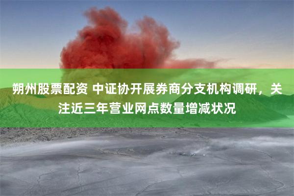 朔州股票配资 中证协开展券商分支机构调研，关注近三年营业网点数量增减状况