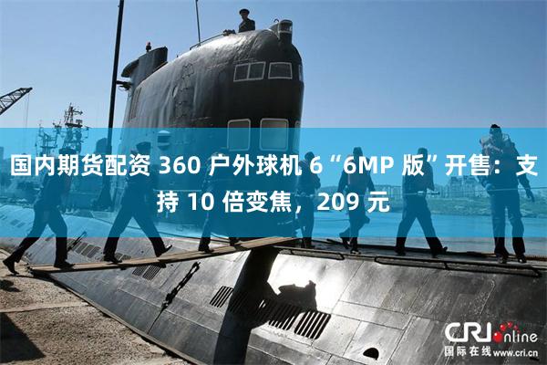 国内期货配资 360 户外球机 6“6MP 版”开售：支持 10 倍变焦，209 元