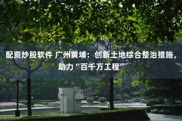 配资炒股软件 广州黄埔：创新土地综合整治措施，助力“百千万工程”