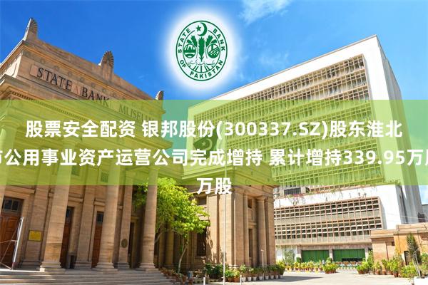 股票安全配资 银邦股份(300337.SZ)股东淮北市公用事业资产运营公司完成增持 累计增持339.95万股