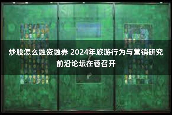 炒股怎么融资融券 2024年旅游行为与营销研究前沿论坛在蓉召开