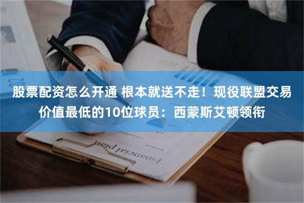 股票配资怎么开通 根本就送不走！现役联盟交易价值最低的10位球员：西蒙斯艾顿领衔