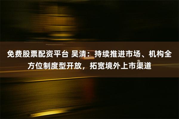 免费股票配资平台 吴清：持续推进市场、机构全方位制度型开放，拓宽境外上市渠道