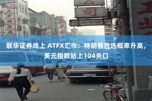 联华证券线上 ATFX汇市：特朗普胜选概率升高，美元指数站上104关口