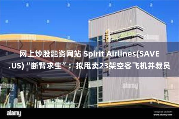 网上炒股融资网站 Spirit Airlines(SAVE.US)“断臂求生”：拟甩卖23架空客飞机并裁员