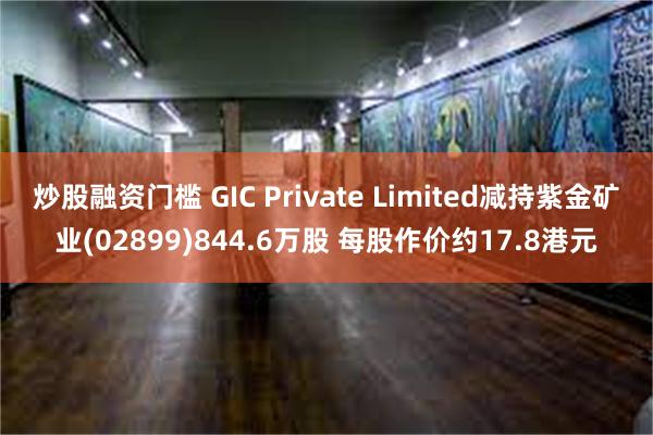 炒股融资门槛 GIC Private Limited减持紫金矿业(02899)844.6万股 每股作价约17.8港元