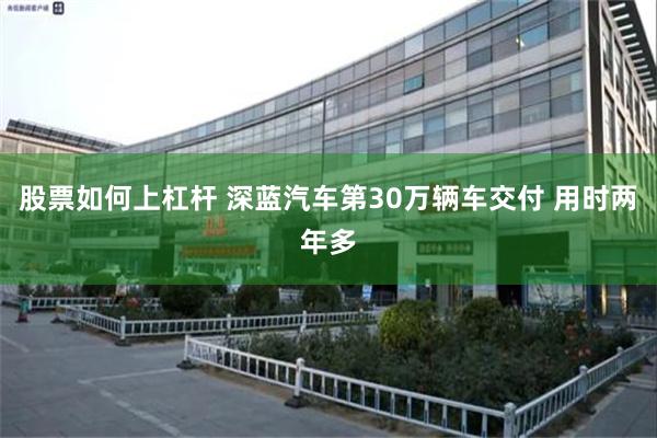 股票如何上杠杆 深蓝汽车第30万辆车交付 用时两年多