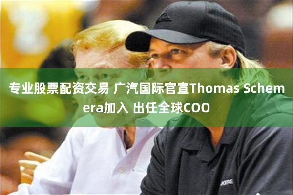 专业股票配资交易 广汽国际官宣Thomas Schemera加入 出任全球COO