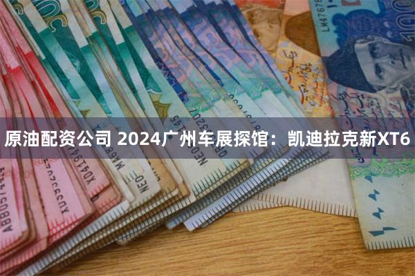 原油配资公司 2024广州车展探馆：凯迪拉克新XT6