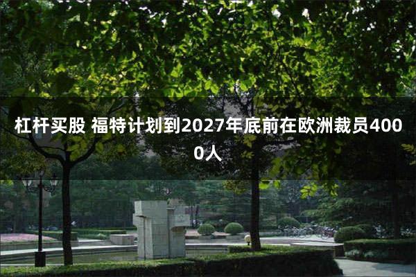 杠杆买股 福特计划到2027年底前在欧洲裁员4000人