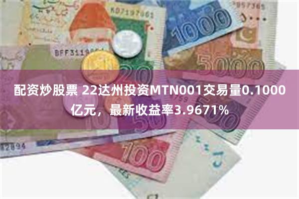 配资炒股票 22达州投资MTN001交易量0.1000亿元，最新收益率3.9671%