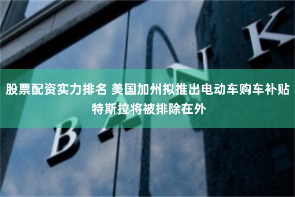 股票配资实力排名 美国加州拟推出电动车购车补贴 特斯拉将被排除在外