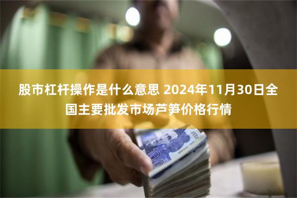 股市杠杆操作是什么意思 2024年11月30日全国主要批发市场芦笋价格行情