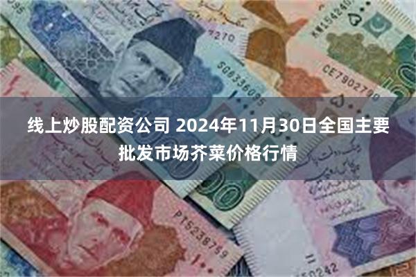 线上炒股配资公司 2024年11月30日全国主要批发市场芥菜价格行情