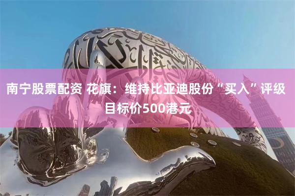 南宁股票配资 花旗：维持比亚迪股份“买入”评级 目标价500港元