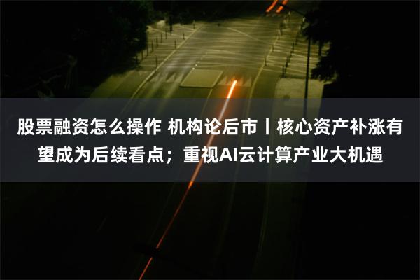 股票融资怎么操作 机构论后市丨核心资产补涨有望成为后续看点；重视AI云计算产业大机遇