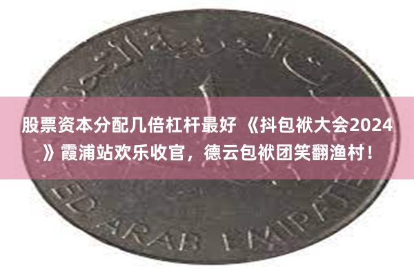 股票资本分配几倍杠杆最好 《抖包袱大会2024》霞浦站欢乐收官，德云包袱团笑翻渔村！