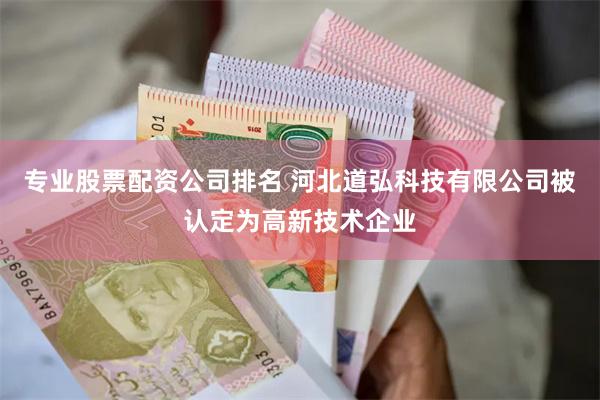 专业股票配资公司排名 河北道弘科技有限公司被认定为高新技术企业