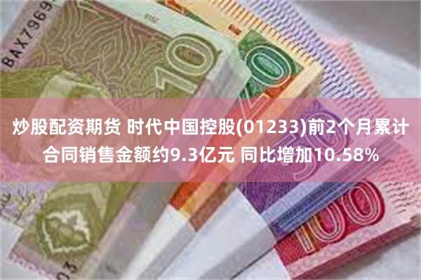 炒股配资期货 时代中国控股(01233)前2个月累计合同销售金额约9.3亿元 同比增加10.58%