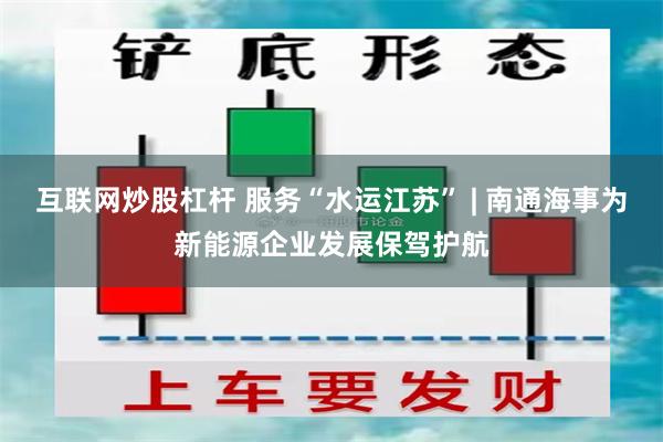 互联网炒股杠杆 服务“水运江苏” | 南通海事为新能源企业发展保驾护航